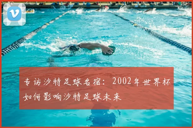 专访沙特足球名宿:2002年世界杯如何影响沙特足球未来