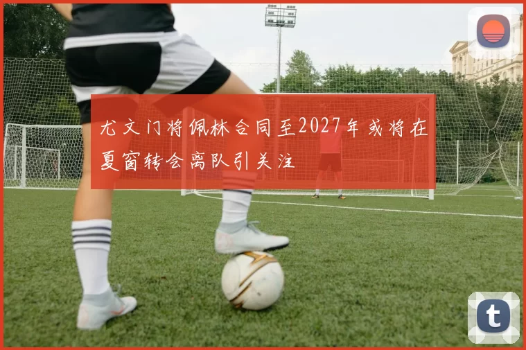 尤文门将佩林合同至2027年或将在夏窗转会离队引关注