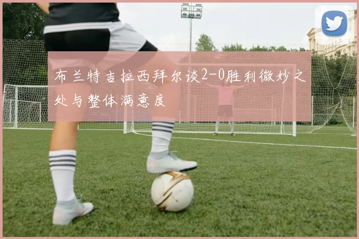 布兰特吉拉西拜尔谈2-0胜利微妙之处与整体满意度