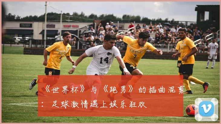 《世界杯》与《跑男》的插曲混剪：足球激情遇上娱乐狂欢