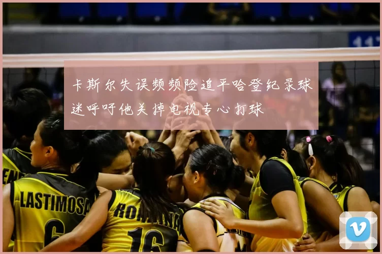 卡斯尔失误频频险追平哈登纪录球迷呼吁他关掉电视专心打球
