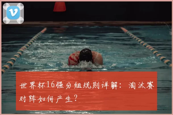 世界杯16强分组规则详解:淘汰赛对阵如何产生?