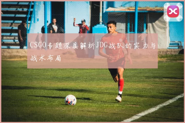 CSGO专题深度解析JDG战队的实力与战术布局