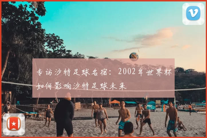 专访沙特足球名宿:2002年世界杯如何影响沙特足球未来