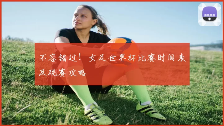 不容错过！女足世界杯比赛时间表及观赛攻略