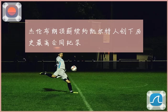 杰伦布朗顶薪续约凯尔特人创下历史最高合同纪录