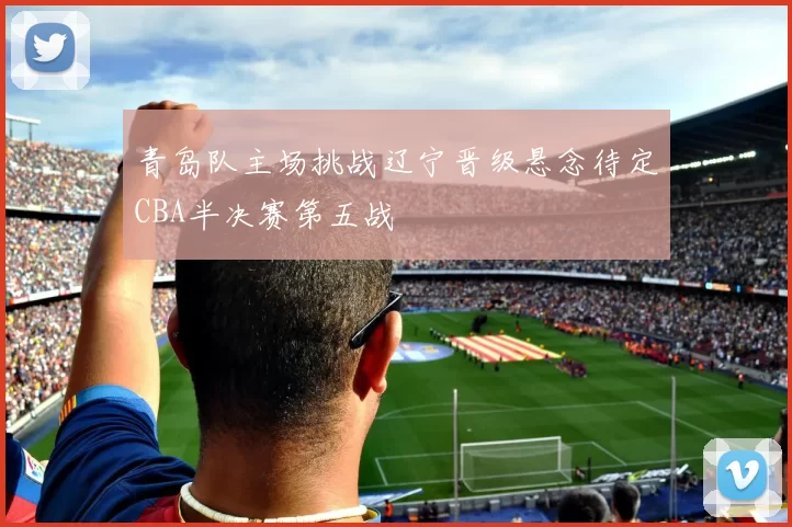 青岛队主场挑战辽宁晋级悬念待定CBA半决赛第五战