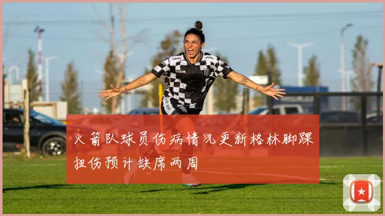 火箭队球员伤病情况更新格林脚踝扭伤预计缺席两周