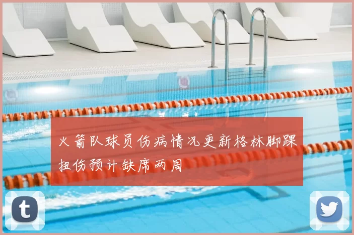火箭队球员伤病情况更新格林脚踝扭伤预计缺席两周