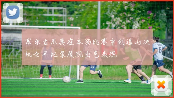 塞尔吉尼奥在本场比赛中创造七次机会平纪录展现出色表现