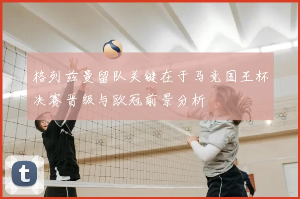 格列兹曼留队关键在于马竞国王杯决赛晋级与欧冠前景分析