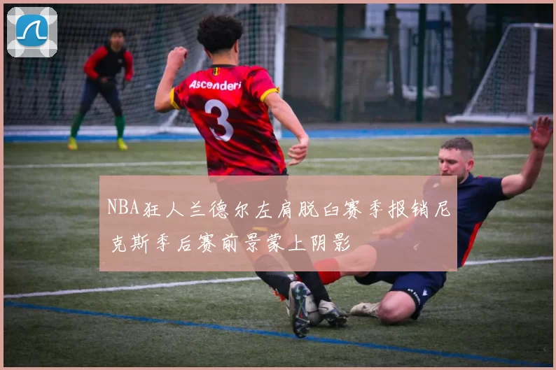 NBA狂人兰德尔左肩脱臼赛季报销尼克斯季后赛前景蒙上阴影