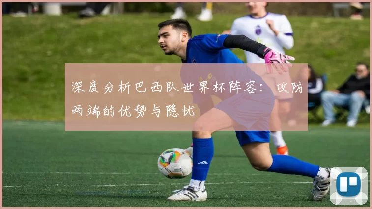深度分析巴西队世界杯阵容:攻防两端的优势与隐忧