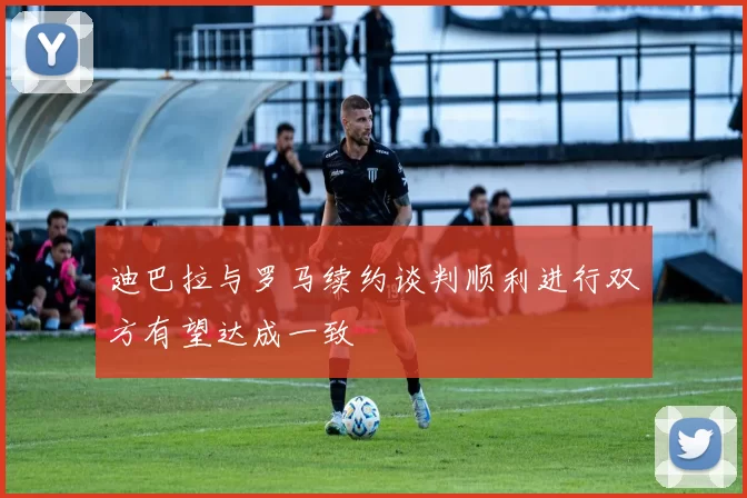 迪巴拉与罗马续约谈判顺利进行双方有望达成一致