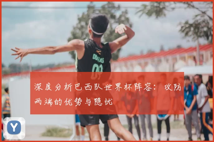 深度分析巴西队世界杯阵容:攻防两端的优势与隐忧