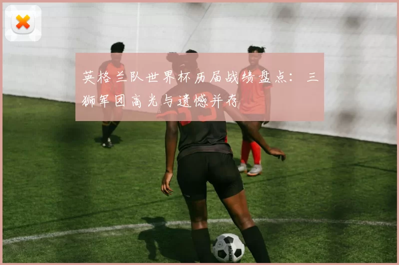 英格兰队世界杯历届战绩盘点：三狮军团高光与遗憾并存