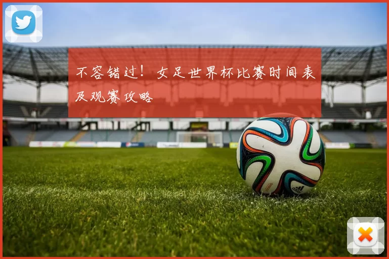 不容错过!女足世界杯比赛时间表及观赛攻略