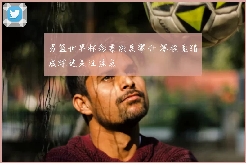 男篮世界杯彩票热度攀升 赛程竞猜成球迷关注焦点