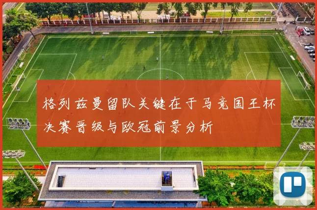 格列兹曼留队关键在于马竞国王杯决赛晋级与欧冠前景分析