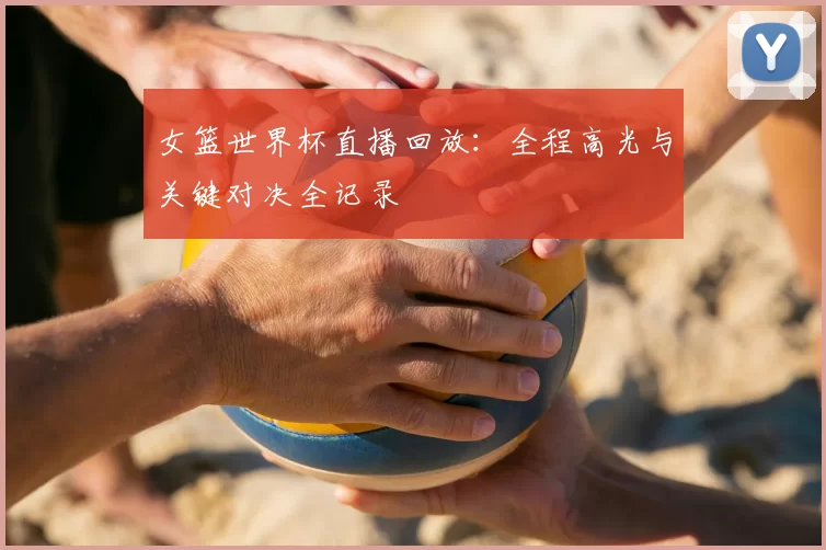 女篮世界杯直播回放:全程高光与关键对决全记录