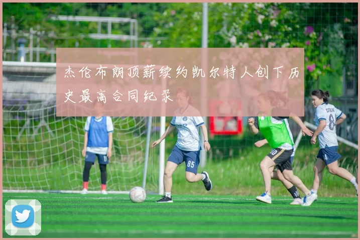 杰伦布朗顶薪续约凯尔特人创下历史最高合同纪录