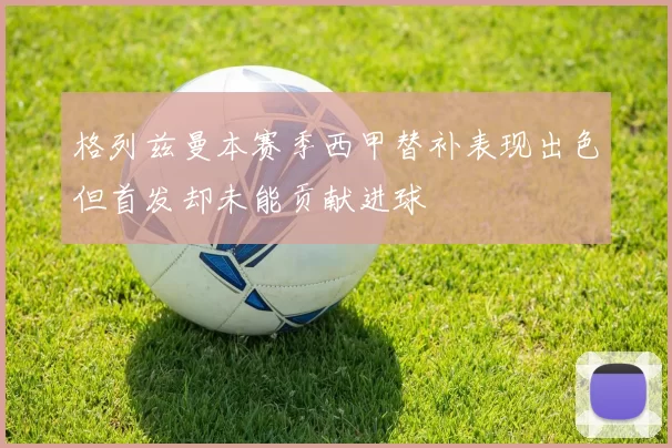 格列兹曼本赛季西甲替补表现出色但首发却未能贡献进球