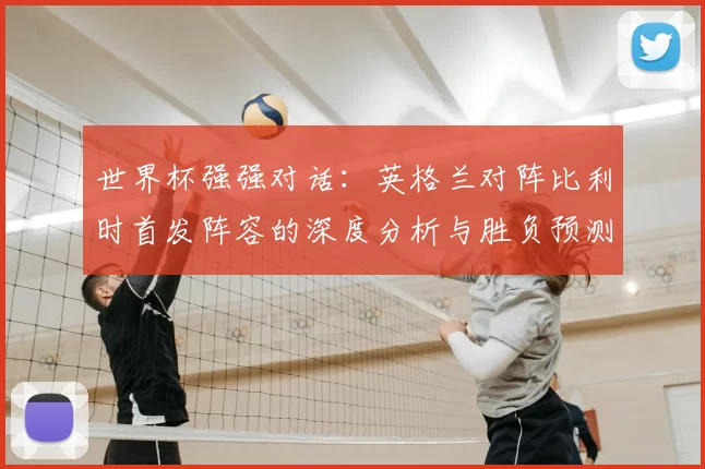 世界杯强强对话:英格兰对阵比利时首发阵容的深度分析与胜负预测