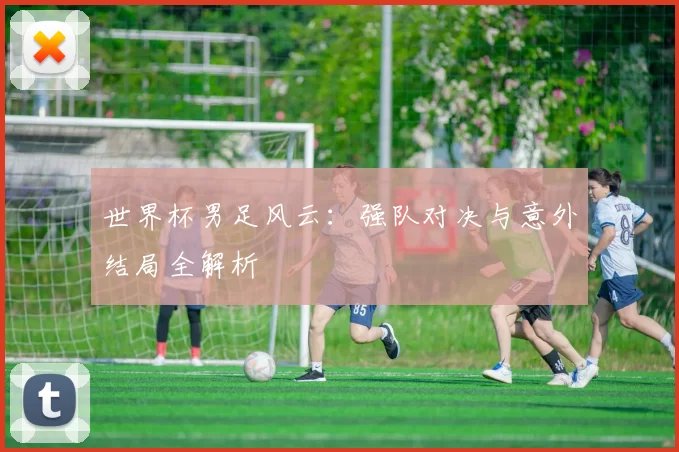 世界杯男足风云:强队对决与意外结局全解析