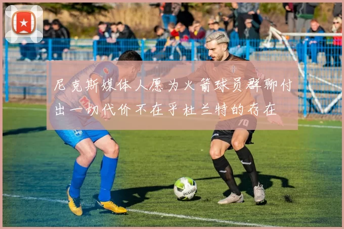 尼克斯媒体人愿为火箭球员群聊付出一切代价不在乎杜兰特的存在