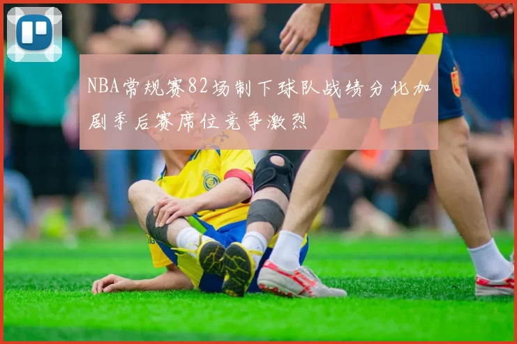 NBA常规赛82场制下球队战绩分化加剧季后赛席位竞争激烈