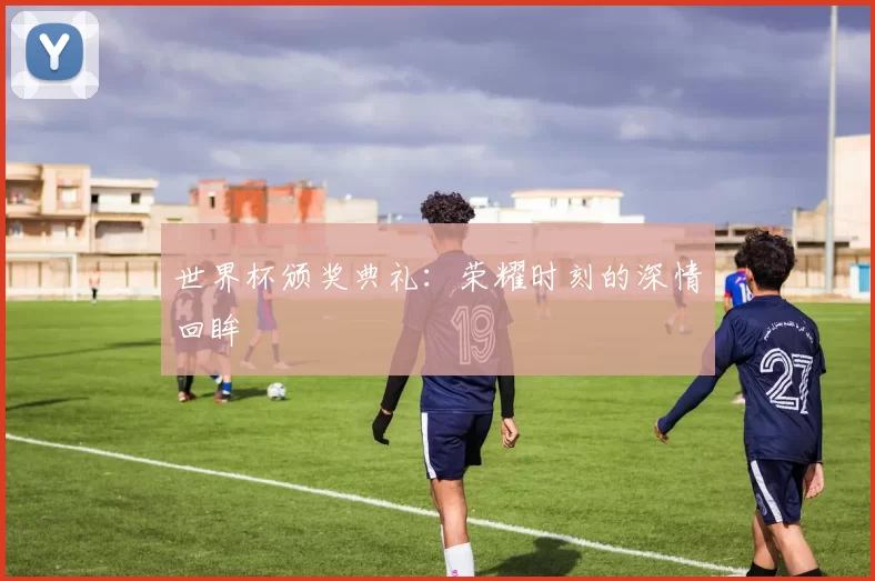 世界杯颁奖典礼:荣耀时刻的深情回眸