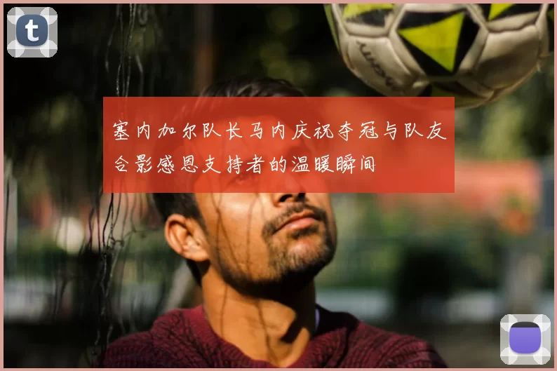 塞内加尔队长马内庆祝夺冠与队友合影感恩支持者的温暖瞬间