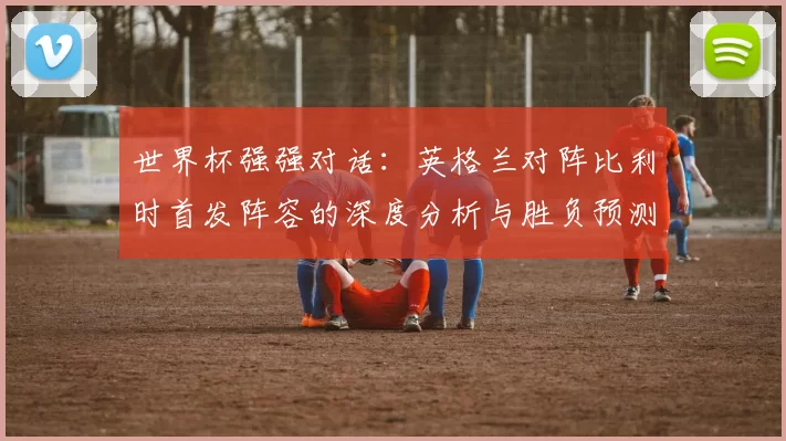 世界杯强强对话:英格兰对阵比利时首发阵容的深度分析与胜负预测