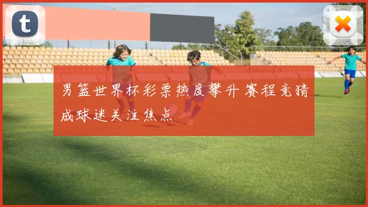 男篮世界杯彩票热度攀升 赛程竞猜成球迷关注焦点