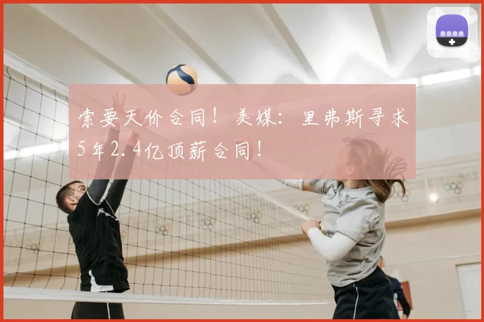 索要天价合同！美媒：里弗斯寻求5年2.4亿顶薪合同！