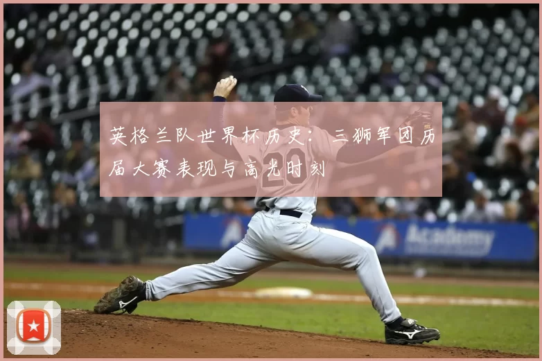 英格兰队世界杯历史:三狮军团历届大赛表现与高光时刻