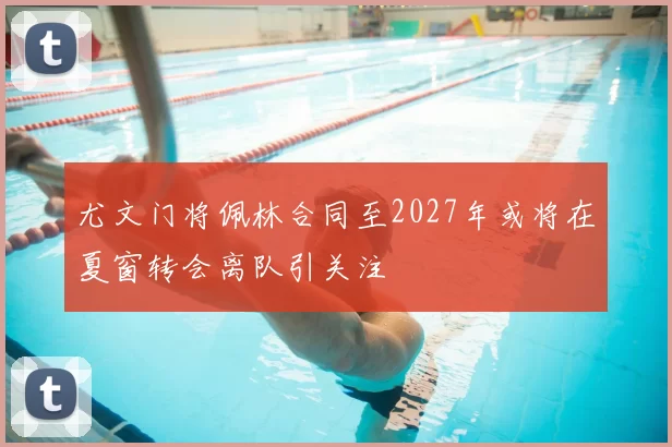 尤文门将佩林合同至2027年或将在夏窗转会离队引关注