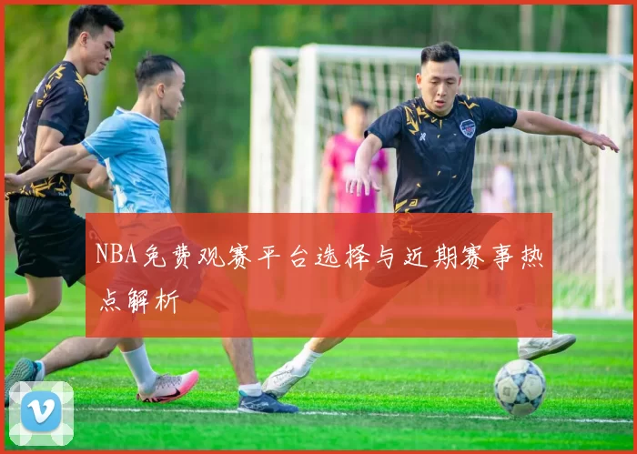 NBA免费观赛平台选择与近期赛事热点解析