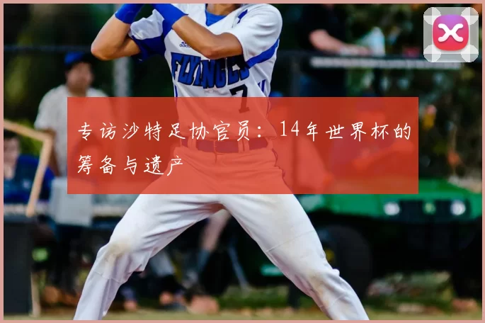专访沙特足协官员:14年世界杯的筹备与遗产
