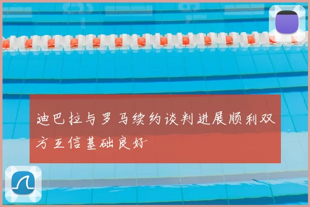 迪巴拉与罗马续约谈判进展顺利双方互信基础良好