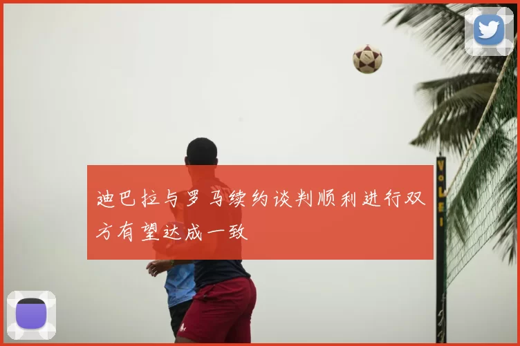 迪巴拉与罗马续约谈判顺利进行双方有望达成一致