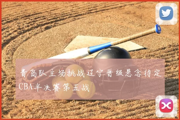 青岛队主场挑战辽宁晋级悬念待定CBA半决赛第五战