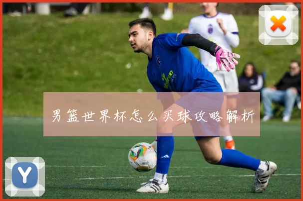 男篮世界杯怎么买球攻略解析