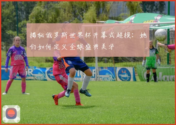 揭秘俄罗斯世界杯开幕式超模:她们如何定义全球盛典美学