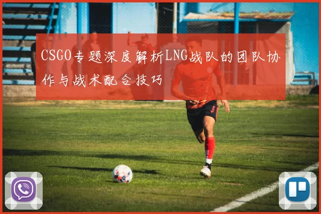 CSGO专题深度解析LNG战队的团队协作与战术配合技巧