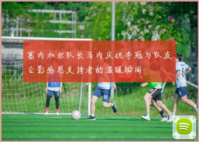 塞内加尔队长马内庆祝夺冠与队友合影感恩支持者的温暖瞬间