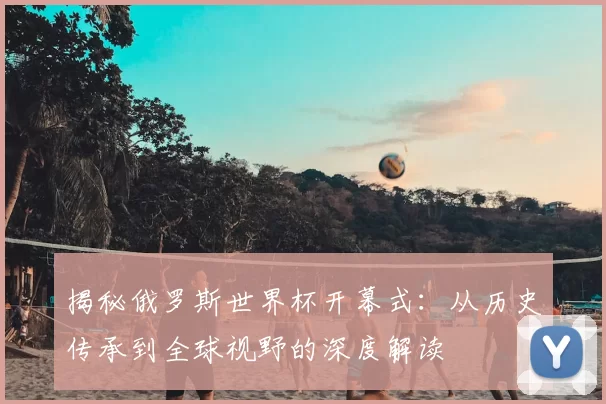 揭秘俄罗斯世界杯开幕式：从历史传承到全球视野的深度解读