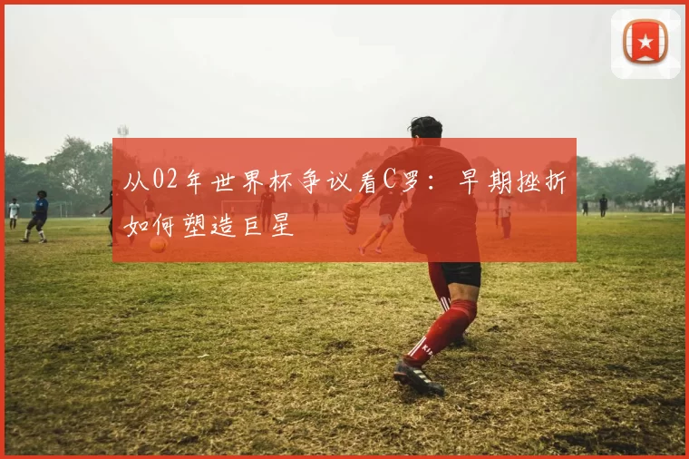 从02年世界杯争议看C罗:早期挫折如何塑造巨星