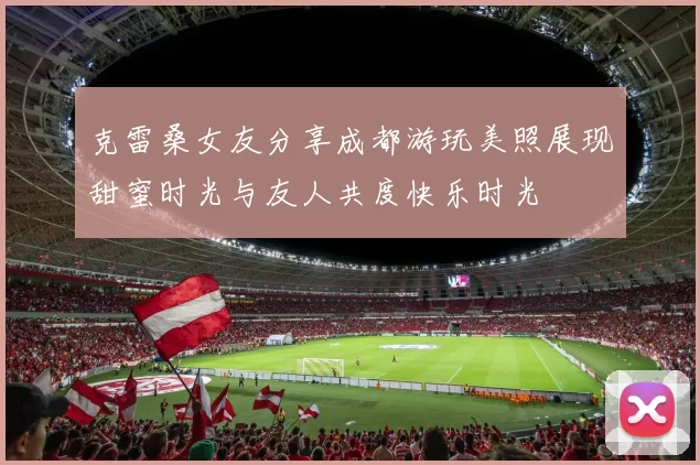 克雷桑女友分享成都游玩美照展现甜蜜时光与友人共度快乐时光