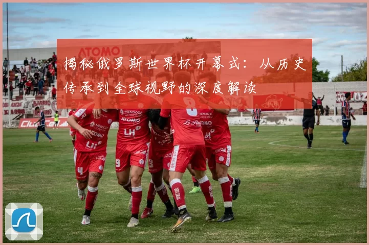 揭秘俄罗斯世界杯开幕式:从历史传承到全球视野的深度解读